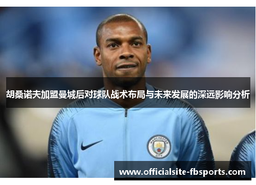 胡桑诺夫加盟曼城后对球队战术布局与未来发展的深远影响分析
