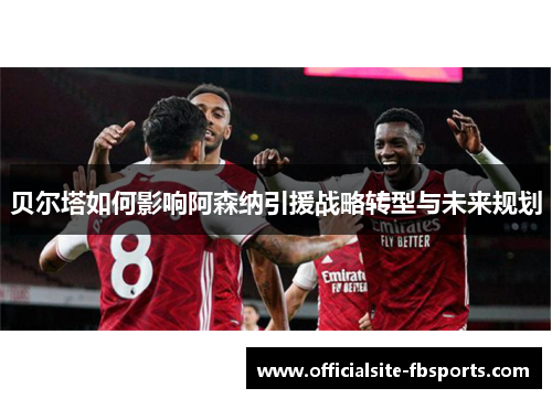 贝尔塔如何影响阿森纳引援战略转型与未来规划