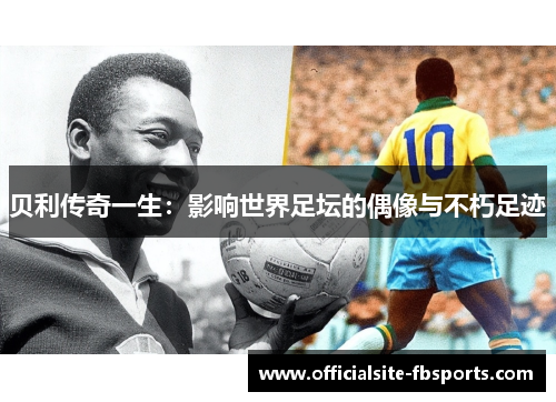 贝利传奇一生：影响世界足坛的偶像与不朽足迹