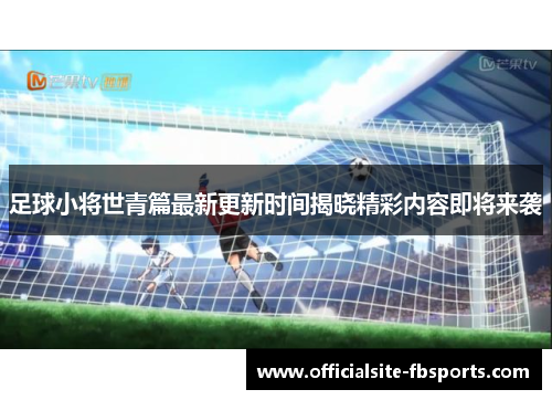 足球小将世青篇最新更新时间揭晓精彩内容即将来袭