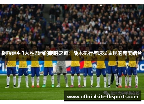 阿根廷4-1大胜巴西的制胜之道:战术执行与球员表现的完美结合 阿根廷4-1大胜巴西的制胜之道:战术执行与球员表现的完美结合